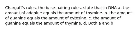 Chargaff's rules, the base-pairing rules, state that in DNA a. the amount of adenine equals the amount of thymine. b. the amount of guanine equals the amount of cytosine. c. the amount of guanine equals the amount of thymine. d. Both a and b