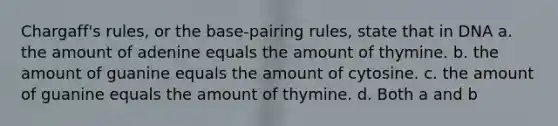 Chargaff's rules, or the base-pairing rules, state that in DNA a. the amount of adenine equals the amount of thymine. b. the amount of guanine equals the amount of cytosine. c. the amount of guanine equals the amount of thymine. d. Both a and b