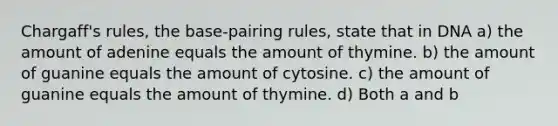 Chargaff's rules, the base-pairing rules, state that in DNA a) the amount of adenine equals the amount of thymine. b) the amount of guanine equals the amount of cytosine. c) the amount of guanine equals the amount of thymine. d) Both a and b