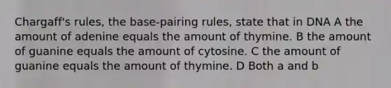 Chargaff's rules, the base-pairing rules, state that in DNA A the amount of adenine equals the amount of thymine. B the amount of guanine equals the amount of cytosine. C the amount of guanine equals the amount of thymine. D Both a and b