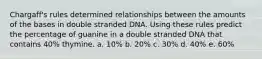 Chargaff's rules determined relationships between the amounts of the bases in double stranded DNA. Using these rules predict the percentage of guanine in a double stranded DNA that contains 40% thymine. a. 10% b. 20% c. 30% d. 40% e. 60%