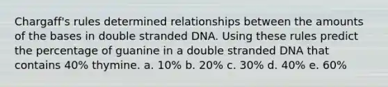 Chargaff's rules determined relationships between the amounts of the bases in double stranded DNA. Using these rules predict the percentage of guanine in a double stranded DNA that contains 40% thymine. a. 10% b. 20% c. 30% d. 40% e. 60%