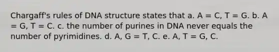 Chargaff's rules of DNA structure states that a. A = C, T = G. b. A = G, T = C. c. the number of purines in DNA never equals the number of pyrimidines. d. A, G = T, C. e. A, T = G, C.