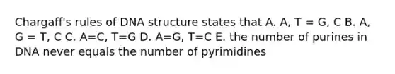 Chargaff's rules of DNA structure states that A. A, T = G, C B. A, G = T, C C. A=C, T=G D. A=G, T=C E. the number of purines in DNA never equals the number of pyrimidines