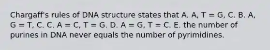 Chargaff's rules of <a href='https://www.questionai.com/knowledge/kWBpxS6BsR-dna-structure' class='anchor-knowledge'>dna structure</a> states that A. A, T = G, C. B. A, G = T, C. C. A = C, T = G. D. A = G, T = C. E. the number of purines in DNA never equals the number of pyrimidines.