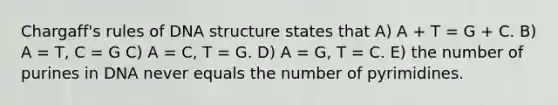 Chargaff's rules of DNA structure states that A) A + T = G + C. B) A = T, C = G C) A = C, T = G. D) A = G, T = C. E) the number of purines in DNA never equals the number of pyrimidines.