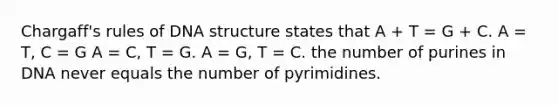 Chargaff's rules of DNA structure states that A + T = G + C. A = T, C = G A = C, T = G. A = G, T = C. the number of purines in DNA never equals the number of pyrimidines.