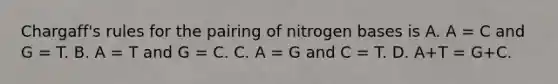 Chargaff's rules for the pairing of nitrogen bases is A. A = C and G = T. B. A = T and G = C. C. A = G and C = T. D. A+T = G+C.