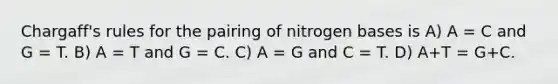 Chargaff's rules for the pairing of nitrogen bases is A) A = C and G = T. B) A = T and G = C. C) A = G and C = T. D) A+T = G+C.