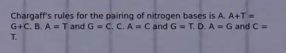 Chargaff's rules for the pairing of nitrogen bases is A. A+T = G+C. B. A = T and G = C. C. A = C and G = T. D. A = G and C = T.