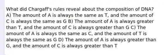 What did Chargaff's rules reveal about the composition of DNA? A) The amount of A is always the same as T, and the amount of C is always the same as G B) The amount of A is always greater than T, and the amount of C is always greater than G C) The amount of A is always the same as C, and the amount of T is always the same as G D) The amount of A is always greater than G, and the amount of C is always greater than T