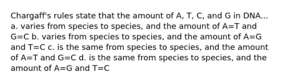 Chargaff's rules state that the amount of A, T, C, and G in DNA... a. varies from species to species, and the amount of A=T and G=C b. varies from species to species, and the amount of A=G and T=C c. is the same from species to species, and the amount of A=T and G=C d. is the same from species to species, and the amount of A=G and T=C