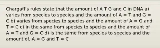 Chargaff's rules state that the amount of A T G and C in DNA a) varies from species to species and the amount of A = T and G = C b) varies from species to species and the amount of A = G and T = C c) in the same from species to species and the amount of A = T and G = C d) is the same from species to species and the amount of. A = G and T = C