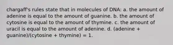 chargaff's rules state that in molecules of DNA: a. the amount of adenine is equal to the amount of guanine. b. the amount of cytosine is equal to the amount of thymine. c. the amount of uracil is equal to the amount of adenine. d. (adenine + guanine)/(cytosine + thymine) = 1.