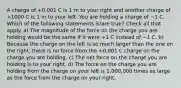 A charge of +0.001 C is 1 m to your right and another charge of +1000 C is 1 m to your left. You are holding a charge of −1 C. Which of the following statements is/are true? Check all that apply. a) The magnitude of the force on the charge you are holding would be the same if it were +1 C instead of −1 C. b) Because the charge on the left is so much larger than the one on the right, there is no force from the +0.001 C charge on the charge you are holding. c) The net force on the charge you are holding is to your right. d) The force on the charge you are holding from the charge on your left is 1,000,000 times as large as the force from the charge on your right.