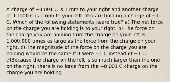 A charge of +0.001 C is 1 mm to your right and another charge of +1000 C is 1 mm to your left. You are holding a charge of −1 C. Which of the following statements is/are true? a).The net force on the charge you are holding is to your right. b).The force on the charge you are holding from the charge on your left is 1,000,000 times as large as the force from the charge on your right. c).The magnitude of the force on the charge you are holding would be the same if it were +1 C instead of −1 C. d)Because the charge on the left is so much larger than the one on the right, there is no force from the +0.001 C charge on the charge you are holding.