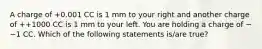 A charge of +0.001 CC is 1 mm to your right and another charge of ++1000 CC is 1 mm to your left. You are holding a charge of −−1 CC. Which of the following statements is/are true?