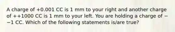 A charge of +0.001 CC is 1 mm to your right and another charge of ++1000 CC is 1 mm to your left. You are holding a charge of −−1 CC. Which of the following statements is/are true?