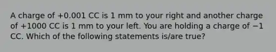 A charge of +0.001 CC is 1 mm to your right and another charge of +1000 CC is 1 mm to your left. You are holding a charge of −1 CC. Which of the following statements is/are true?