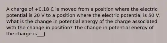 A charge of +0.18 C is moved from a position where the electric potential is 20 V to a position where the electric potential is 50 V. What is the change in potential energy of the charge associated with the change in position? The change in potential energy of the charge is___J