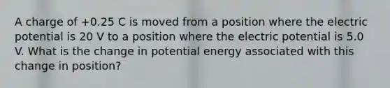 A charge of +0.25 C is moved from a position where the electric potential is 20 V to a position where the electric potential is 5.0 V. What is the change in potential energy associated with this change in position?