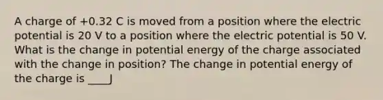 A charge of +0.32 C is moved from a position where the electric potential is 20 V to a position where the electric potential is 50 V. What is the change in potential energy of the charge associated with the change in position? The change in potential energy of the charge is ____J