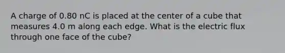 A charge of 0.80 nC is placed at the center of a cube that measures 4.0 m along each edge. What is the electric flux through one face of the cube?