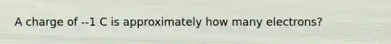 A charge of --1 C is approximately how many electrons?