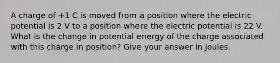 A charge of +1 C is moved from a position where the electric potential is 2 V to a position where the electric potential is 22 V. What is the change in potential energy of the charge associated with this charge in position? Give your answer in Joules.