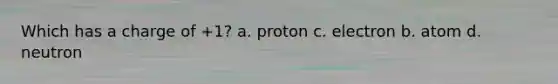 Which has a charge of +1? a. proton c. electron b. atom d. neutron