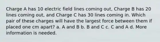 Charge A has 10 electric field lines coming out, Charge B has 20 lines coming out, and Charge C has 30 lines coming in. Which pair of these charges will have the largest force between them if placed one cm apart? a. A and B b. B and C c. C and A d. More information is needed.