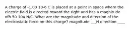 A charge of -1.00 10-6 C is placed at a point in space where the electric field is directed toward the right and has a magnitude of8.50 104 N/C. What are the magnitude and direction of the electrostatic force on this charge? magnitude ___N direction ____