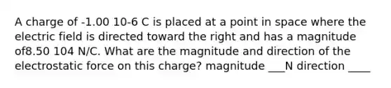 A charge of -1.00 10-6 C is placed at a point in space where the electric field is directed toward the right and has a magnitude of8.50 104 N/C. What are the magnitude and direction of the electrostatic force on this charge? magnitude ___N direction ____