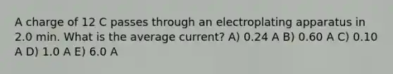 A charge of 12 C passes through an electroplating apparatus in 2.0 min. What is the average current? A) 0.24 A B) 0.60 A C) 0.10 A D) 1.0 A E) 6.0 A