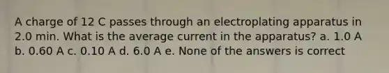 A charge of 12 C passes through an electroplating apparatus in 2.0 min. What is the average current in the apparatus? a. 1.0 A b. 0.60 A c. 0.10 A d. 6.0 A e. None of the answers is correct