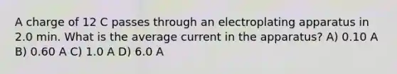 A charge of 12 C passes through an electroplating apparatus in 2.0 min. What is the average current in the apparatus? A) 0.10 A B) 0.60 A C) 1.0 A D) 6.0 A