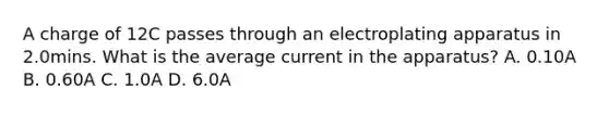 A charge of 12C passes through an electroplating apparatus in 2.0mins. What is the average current in the apparatus? A. 0.10A B. 0.60A C. 1.0A D. 6.0A