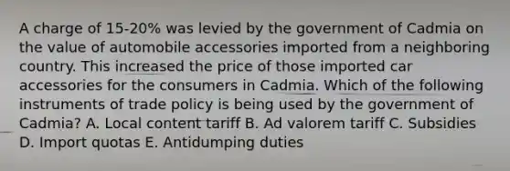 A charge of 15-20% was levied by the government of Cadmia on the value of automobile accessories imported from a neighboring country. This increased the price of those imported car accessories for the consumers in Cadmia. Which of the following instruments of trade policy is being used by the government of Cadmia? A. Local content tariff B. Ad valorem tariff C. Subsidies D. Import quotas E. Antidumping duties