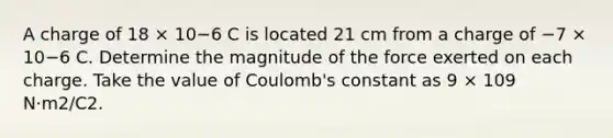 A charge of 18 × 10−6 C is located 21 cm from a charge of −7 × 10−6 C. Determine the magnitude of the force exerted on each charge. Take the value of Coulomb's constant as 9 × 109 N·m2/C2.