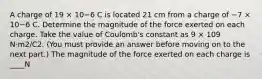 A charge of 19 × 10−6 C is located 21 cm from a charge of −7 × 10−6 C. Determine the magnitude of the force exerted on each charge. Take the value of Coulomb's constant as 9 × 109 N·m2/C2. (You must provide an answer before moving on to the next part.) The magnitude of the force exerted on each charge is ____N