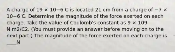 A charge of 19 × 10−6 C is located 21 cm from a charge of −7 × 10−6 C. Determine the magnitude of the force exerted on each charge. Take the value of Coulomb's constant as 9 × 109 N·m2/C2. (You must provide an answer before moving on to the next part.) The magnitude of the force exerted on each charge is ____N