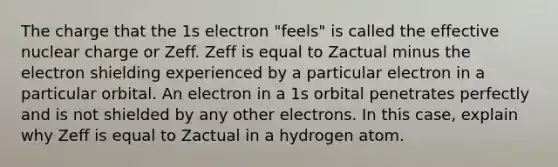 The charge that the 1s electron "feels" is called the effective nuclear charge or Zeff. Zeff is equal to Zactual minus the electron shielding experienced by a particular electron in a particular orbital. An electron in a 1s orbital penetrates perfectly and is not shielded by any other electrons. In this case, explain why Zeff is equal to Zactual in a hydrogen atom.