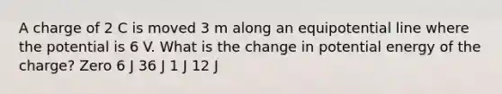 A charge of 2 C is moved 3 m along an equipotential line where the potential is 6 V. What is the change in potential energy of the charge? Zero 6 J 36 J 1 J 12 J