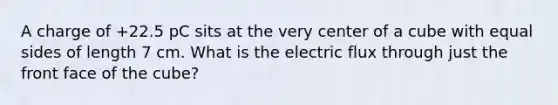 A charge of +22.5 pC sits at the very center of a cube with equal sides of length 7 cm. What is the electric flux through just the front face of the cube?