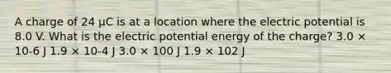 A charge of 24 µC is at a location where the electric potential is 8.0 V. What is the electric potential energy of the charge? 3.0 × 10-6 J 1.9 × 10-4 J 3.0 × 100 J 1.9 × 102 J