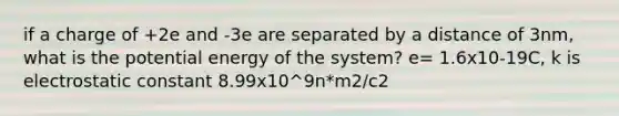 if a charge of +2e and -3e are separated by a distance of 3nm, what is the potential energy of the system? e= 1.6x10-19C, k is electrostatic constant 8.99x10^9n*m2/c2