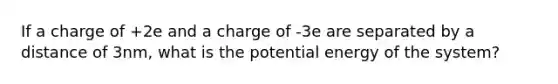 If a charge of +2e and a charge of -3e are separated by a distance of 3nm, what is the potential energy of the system?