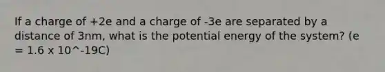 If a charge of +2e and a charge of -3e are separated by a distance of 3nm, what is the potential energy of the system? (e = 1.6 x 10^-19C)