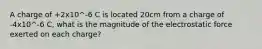 A charge of +2x10^-6 C is located 20cm from a charge of -4x10^-6 C, what is the magnitude of the electrostatic force exerted on each charge?