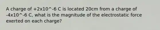 A charge of +2x10^-6 C is located 20cm from a charge of -4x10^-6 C, what is the magnitude of the electrostatic force exerted on each charge?